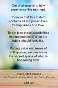 Grief Quote by Elisabeth Kubler-Ross and David Kessler from book Life Lessons pg 107; Our challenge is to fully experience this moment. To know that this instant contains all the possibilities for happiness and love. To not lose these possibilities in expectations of what the future should look like. Putting aside our sense of anticipation, we can live in the sacred space of what is happening now.