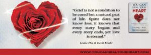 Grief Quote by Louise Hay and David Kessler from book You Can Heal Your Heart authors note; "Grief is not a condition to be cured but a natural part of life. Spirit does not know loss; it knows that every story begins and every story ends, yet love is eternal."